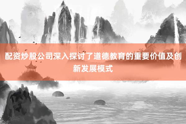 配资炒股公司深入探讨了道德教育的重要价值及创新发展模式