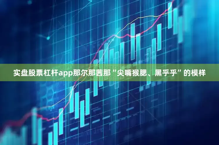 实盘股票杠杆app那尔那茜那“尖嘴猴腮、黑乎乎”的模样