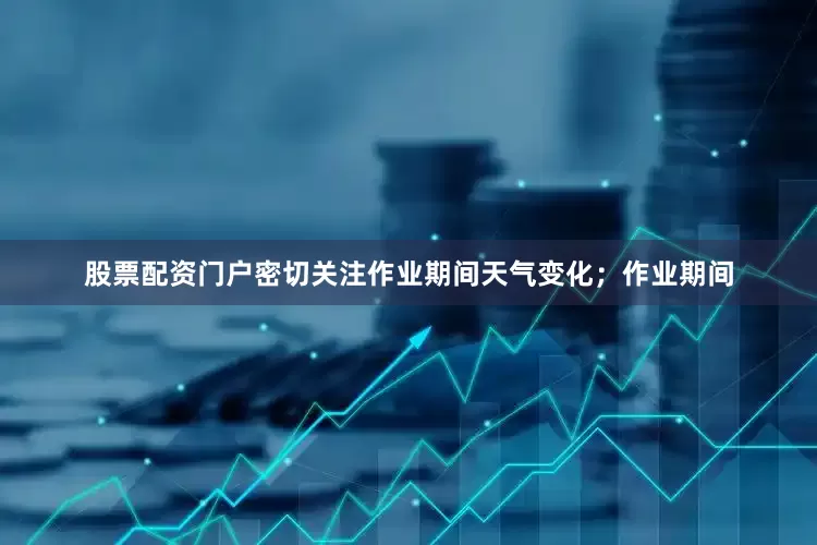 股票配资门户密切关注作业期间天气变化；作业期间