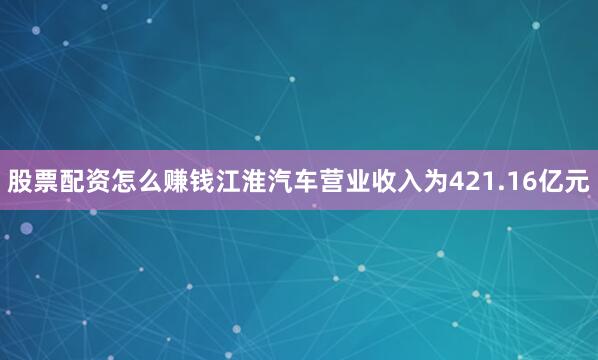 股票配资怎么赚钱江淮汽车营业收入为421.16亿元