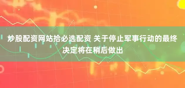 炒股配资网站拾必选配资 关于停止军事行动的最终决定将在稍后做出