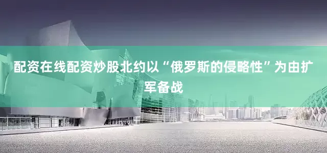 配资在线配资炒股北约以“俄罗斯的侵略性”为由扩军备战