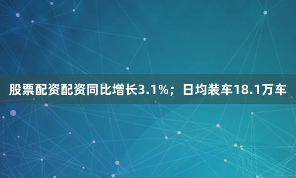 股票配资配资同比增长3.1%；日均装车18.1万车