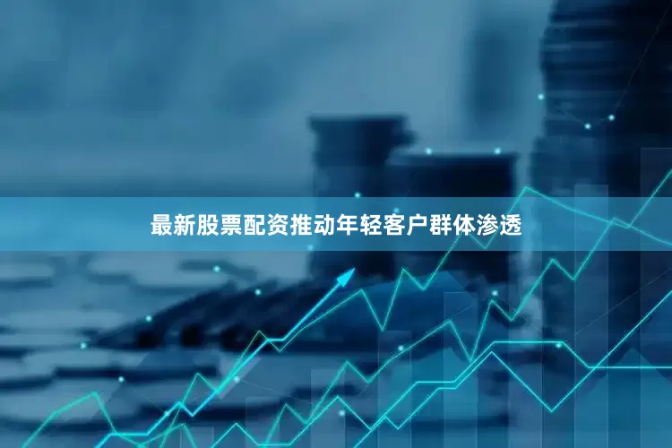 最新股票配资推动年轻客户群体渗透