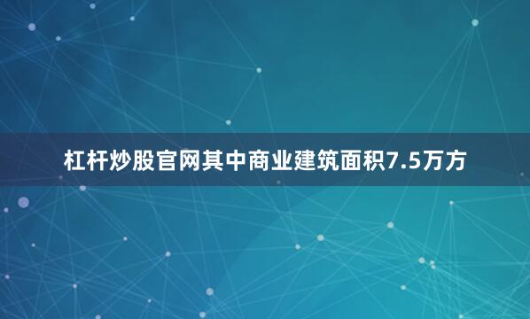 杠杆炒股官网其中商业建筑面积7.5万方