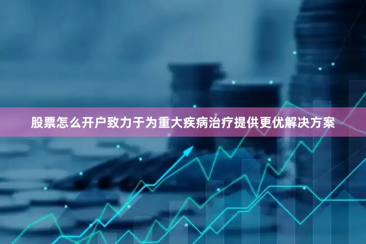 股票怎么开户致力于为重大疾病治疗提供更优解决方案