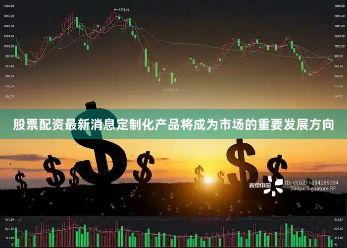 股票配资最新消息定制化产品将成为市场的重要发展方向
