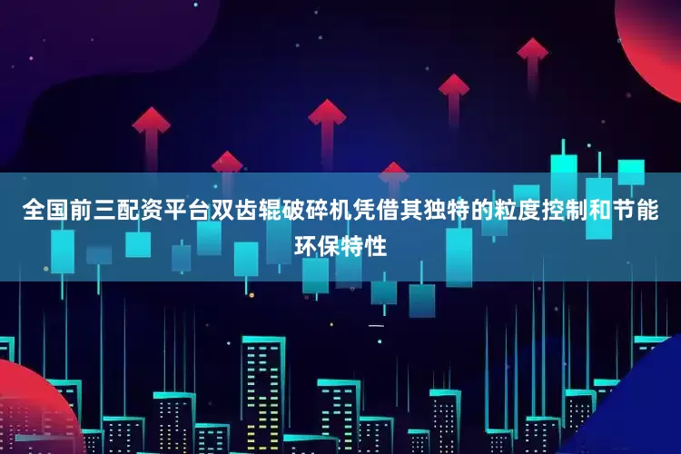 全国前三配资平台双齿辊破碎机凭借其独特的粒度控制和节能环保特性