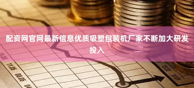 配资网官网最新信息优质吸塑包装机厂家不断加大研发投入