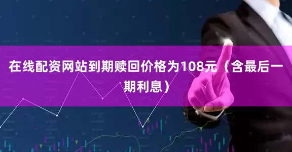 在线配资网站到期赎回价格为108元（含最后一期利息）