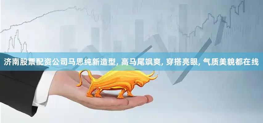 济南股票配资公司马思纯新造型, 高马尾飒爽, 穿搭亮眼, 气质美貌都在线