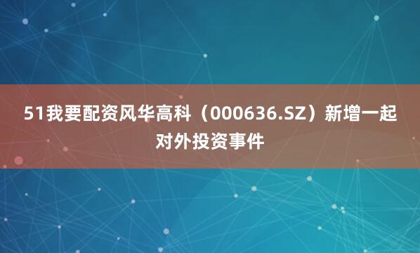 51我要配资风华高科（000636.SZ）新增一起对外投资事件