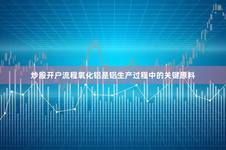 炒股开户流程氧化铝是铝生产过程中的关键原料