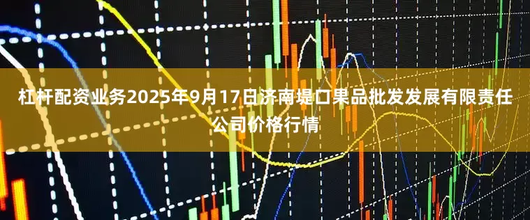 杠杆配资业务2025年9月17日济南堤口果品批发发展有限责任公司价格行情