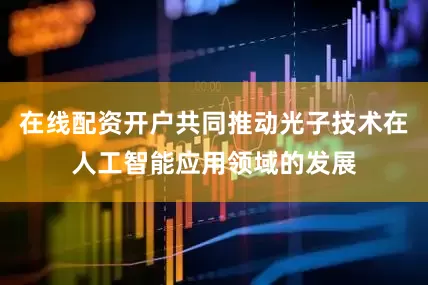在线配资开户共同推动光子技术在人工智能应用领域的发展