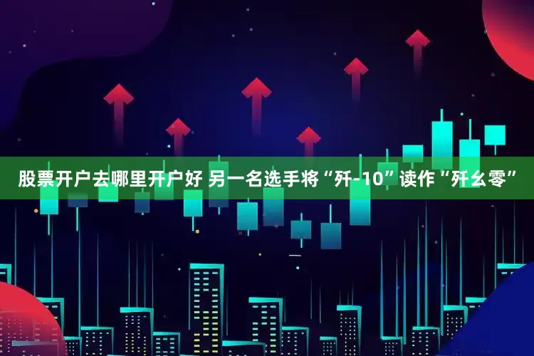 股票开户去哪里开户好 另一名选手将“歼-10”读作“歼幺零”