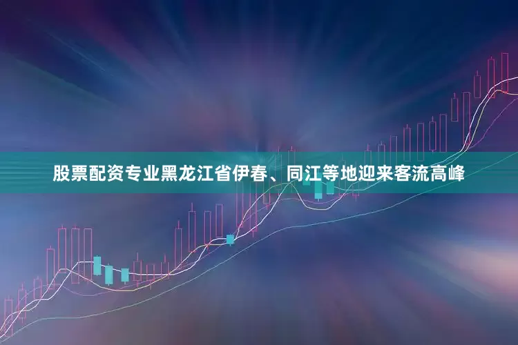 股票配资专业黑龙江省伊春、同江等地迎来客流高峰