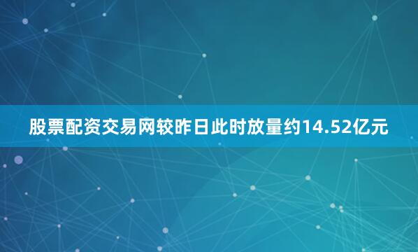 股票配资交易网较昨日此时放量约14.52亿元