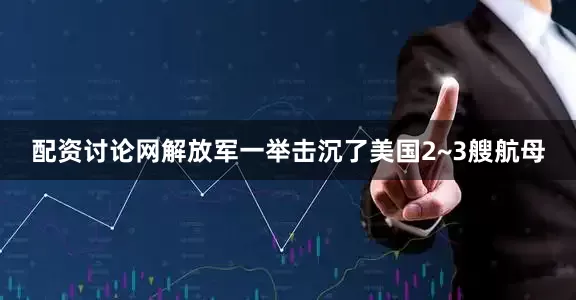 配资讨论网解放军一举击沉了美国2~3艘航母