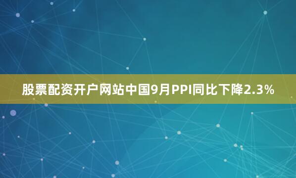 股票配资开户网站中国9月PPI同比下降2.3%