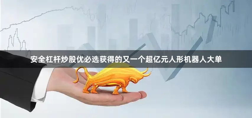 安全杠杆炒股优必选获得的又一个超亿元人形机器人大单